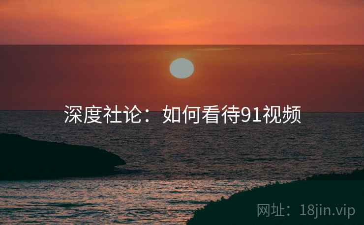 深度社论：如何看待91视频