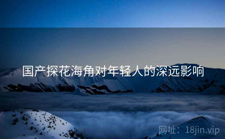 国产探花海角对年轻人的深远影响